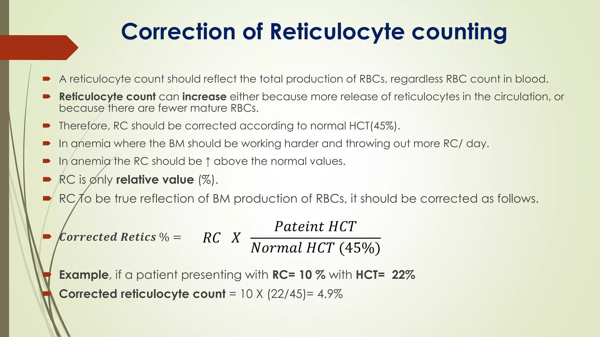 Correction of Reticulocyte counting
 A reticulocyte count should reflect the total production of RBCs, regardless RBC count in blood.
 Reticulocyte count can increase either because more release of reticulocytes in the circulation, or
because there are fewer mature RBCs.
 Therefore, RC should be corrected according to normal HCT(45%).
 In anemia where the BM should be working harder and throwing out more RC/ day.
 In anemia the RC should be ↑ above the normal values.
 RC is only relative value (%).
 RC To be true reflection of BM production of RBCs, it should be corrected as follows.
 𝑪𝒐𝒓𝒓𝒆𝒄𝒕𝒆𝒅 𝑹𝒆𝒕𝒊𝒄𝒔 % =
 Example, if a patient presenting with RC= 10 % with HCT= 22%
 Corrected reticulocyte count = 10 X (22/45)= 4.9%
𝑅𝐶 𝑋
𝑃𝑎𝑡𝑒𝑖𝑛𝑡 𝐻𝐶𝑇
𝑁𝑜𝑟𝑚𝑎𝑙 𝐻𝐶𝑇 (45%)
 