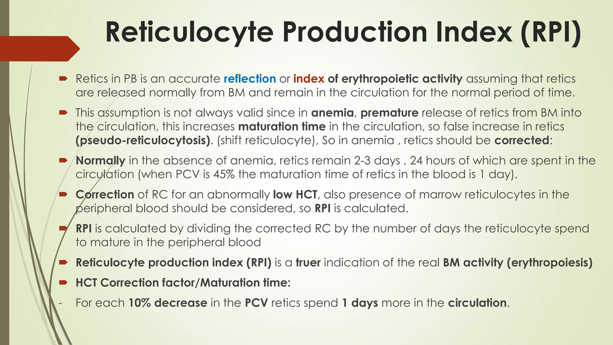 Reticulocyte Production Index (RPI)
 Retics in PB is an accurate reflection or index of erythropoietic activity assuming that retics
are released normally from BM and remain in the circulation for the normal period of time.
 This assumption is not always valid since in anemia, premature release of retics from BM into
the circulation, this increases maturation time in the circulation, so false increase in retics
(pseudo-reticulocytosis). (shift reticulocyte), So in anemia , retics should be corrected:
 Normally in the absence of anemia, retics remain 2-3 days , 24 hours of which are spent in the
circulation (when PCV is 45% the maturation time of retics in the blood is 1 day).
 Correction of RC for an abnormally low HCT, also presence of marrow reticulocytes in the
peripheral blood should be considered, so RPI is calculated.
 RPI is calculated by dividing the corrected RC by the number of days the reticulocyte spend
to mature in the peripheral blood
 Reticulocyte production index (RPI) is a truer indication of the real BM activity (erythropoiesis)
 HCT Correction factor/Maturation time:
- For each 10% decrease in the PCV retics spend 1 days more in the circulation.
 