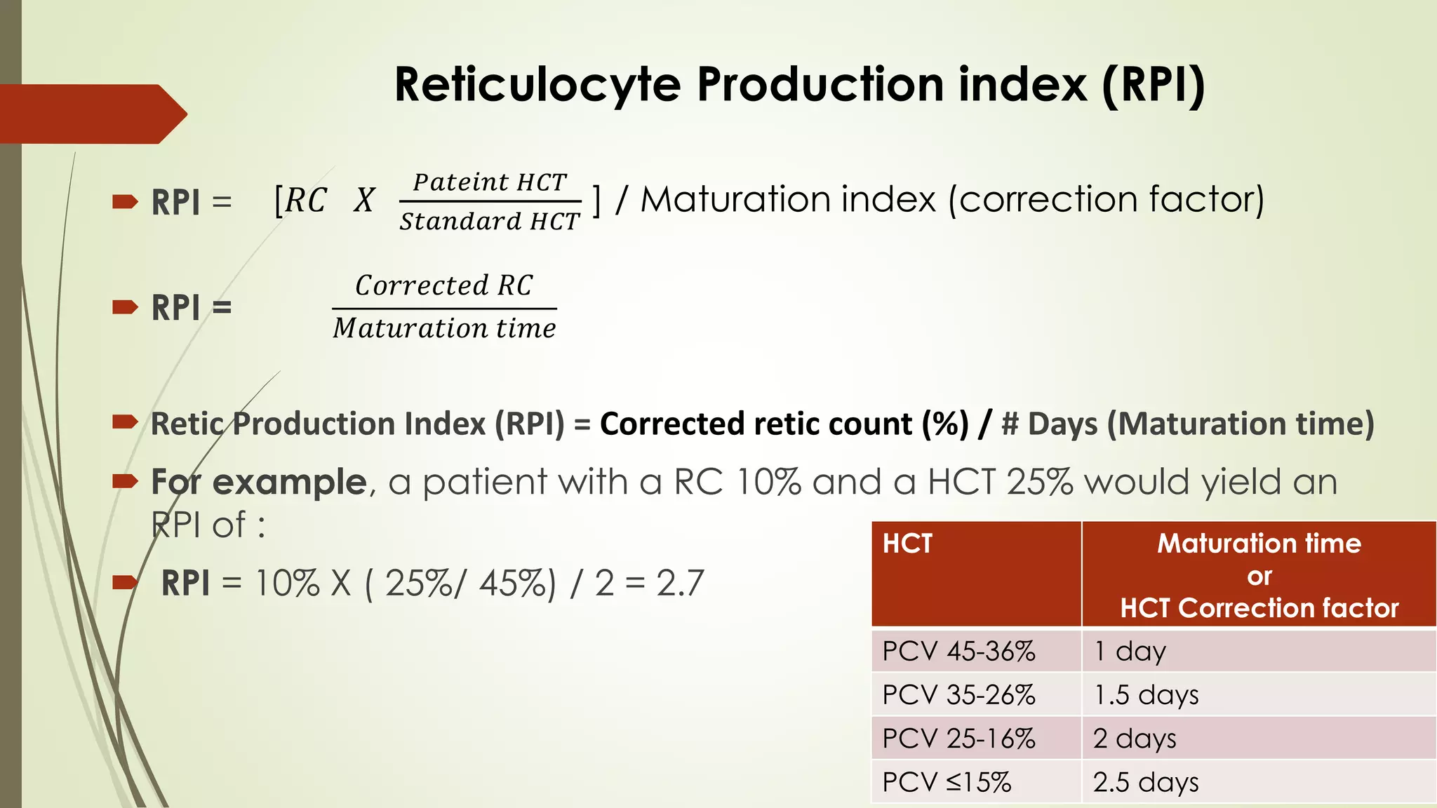  RPI =
 RPI =
 Retic Production Index (RPI) = Corrected retic count (%) / # Days (Maturation time)
 For example, a patient with a RC 10% and a HCT 25% would yield an
RPI of :
 RPI = 10% X ( 25%/ 45%) / 2 = 2.7
Reticulocyte Production index (RPI)
HCT Maturation time
or
HCT Correction factor
PCV 45-36% 1 day
PCV 35-26% 1.5 days
PCV 25-16% 2 days
PCV ≤15% 2.5 days
[𝑅𝐶 𝑋
𝑃𝑎𝑡𝑒𝑖𝑛𝑡 𝐻𝐶𝑇
𝑆𝑡𝑎𝑛𝑑𝑎𝑟𝑑 𝐻𝐶𝑇
] / Maturation index (correction factor)
𝐶𝑜𝑟𝑟𝑒𝑐𝑡𝑒𝑑 𝑅𝐶
𝑀𝑎𝑡𝑢𝑟𝑎𝑡𝑖𝑜𝑛 𝑡𝑖𝑚𝑒
 