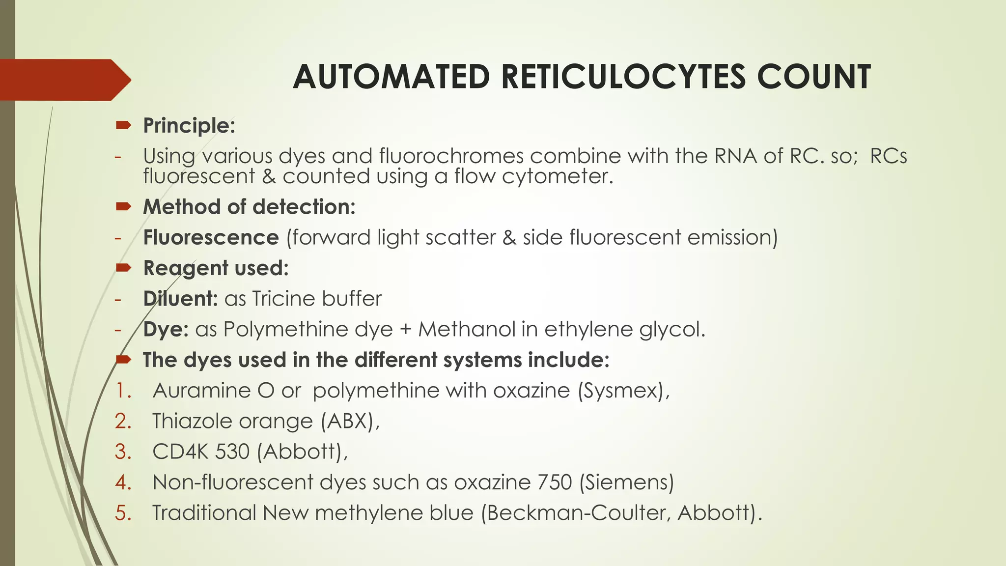 AUTOMATED RETICULOCYTES COUNT
 Principle:
- Using various dyes and fluorochromes combine with the RNA of RC. so; RCs
fluorescent & counted using a flow cytometer.
 Method of detection:
- Fluorescence (forward light scatter & side fluorescent emission)
 Reagent used:
- Diluent: as Tricine buffer
- Dye: as Polymethine dye + Methanol in ethylene glycol.
 The dyes used in the different systems include:
1. Auramine O or polymethine with oxazine (Sysmex),
2. Thiazole orange (ABX),
3. CD4K 530 (Abbott),
4. Non-fluorescent dyes such as oxazine 750 (Siemens)
5. Traditional New methylene blue (Beckman-Coulter, Abbott).
 