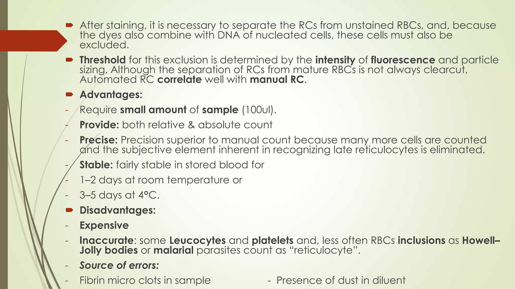  After staining, it is necessary to separate the RCs from unstained RBCs, and, because
the dyes also combine with DNA of nucleated cells, these cells must also be
excluded.
 Threshold for this exclusion is determined by the intensity of fluorescence and particle
sizing. Although the separation of RCs from mature RBCs is not always clearcut,
Automated RC correlate well with manual RC.
 Advantages:
- Require small amount of sample (100ul).
- Provide: both relative & absolute count
- Precise: Precision superior to manual count because many more cells are counted
and the subjective element inherent in recognizing late reticulocytes is eliminated.
- Stable: fairly stable in stored blood for
- 1–2 days at room temperature or
- 3–5 days at 4°C.
 Disadvantages:
- Expensive
- Inaccurate: some Leucocytes and platelets and, less often RBCs inclusions as Howell–
Jolly bodies or malarial parasites count as “reticulocyte”.
- Source of errors:
- Fibrin micro clots in sample - Presence of dust in diluent
 