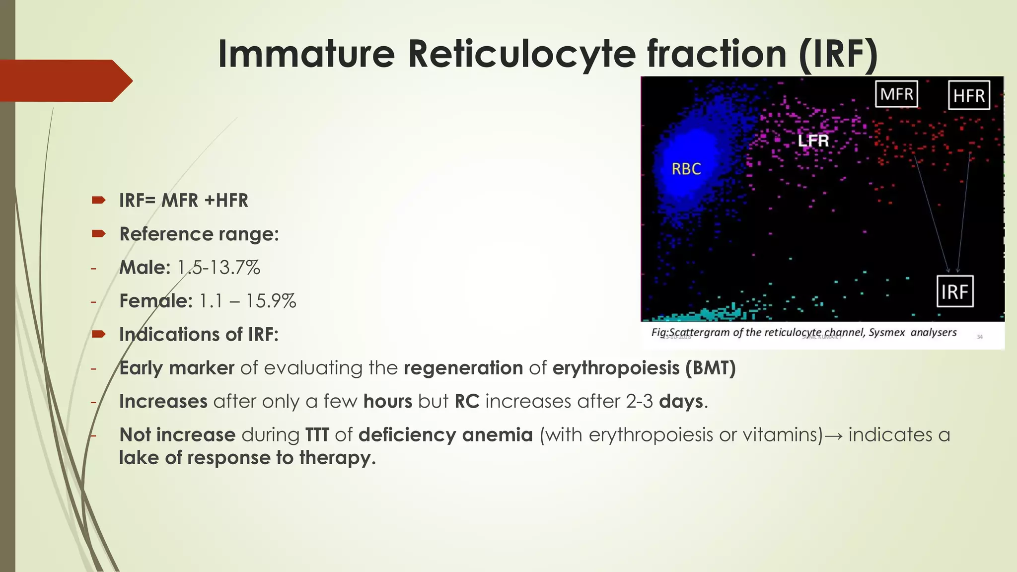 Immature Reticulocyte fraction (IRF)
 IRF= MFR +HFR
 Reference range:
- Male: 1.5-13.7%
- Female: 1.1 – 15.9%
 Indications of IRF:
- Early marker of evaluating the regeneration of erythropoiesis (BMT)
- Increases after only a few hours but RC increases after 2-3 days.
- Not increase during TTT of deficiency anemia (with erythropoiesis or vitamins)→ indicates a
lake of response to therapy.
 