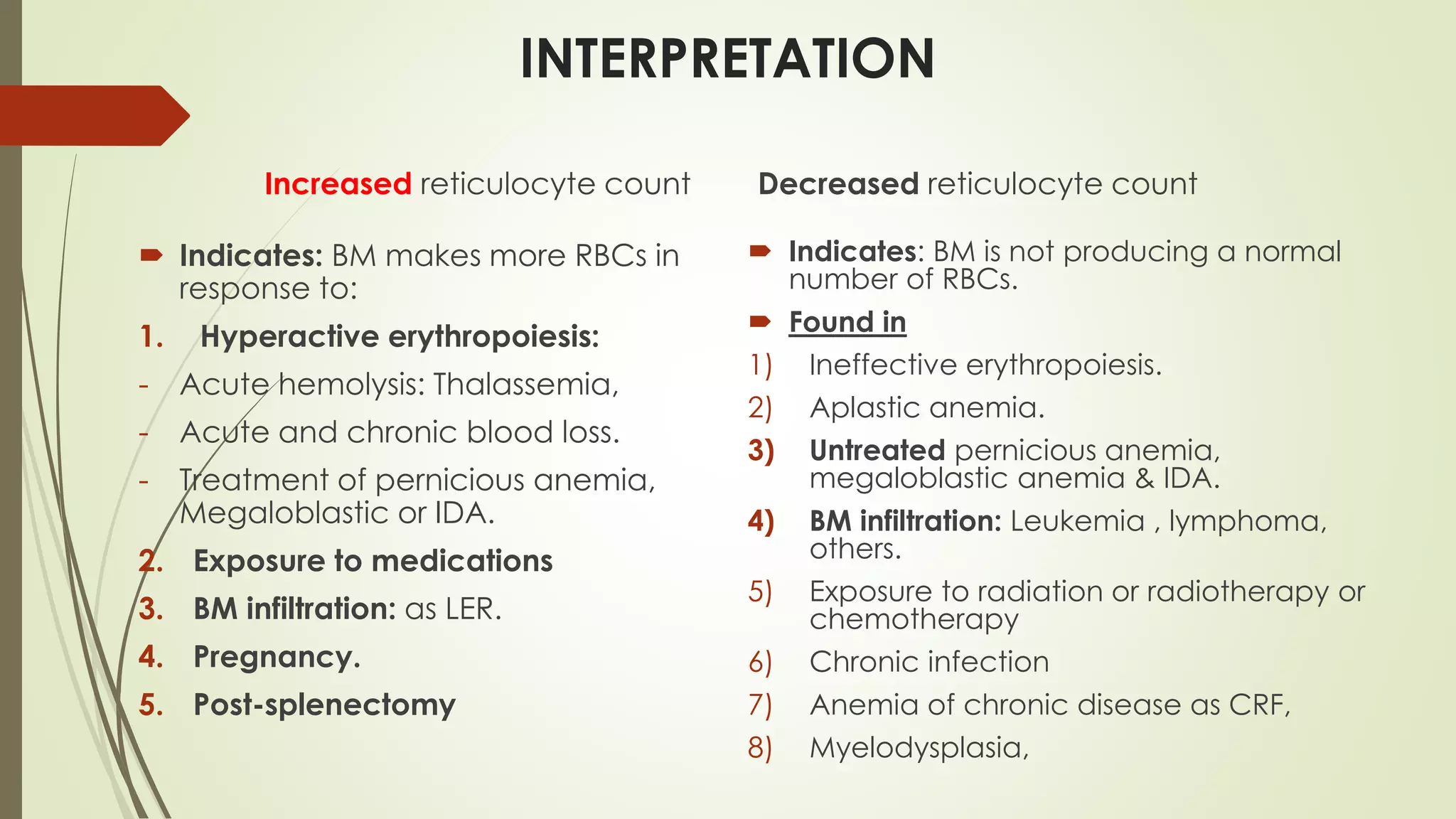 INTERPRETATION
Increased reticulocyte count
 Indicates: BM makes more RBCs in
response to:
1. Hyperactive erythropoiesis:
- Acute hemolysis: Thalassemia,
- Acute and chronic blood loss.
- Treatment of pernicious anemia,
Megaloblastic or IDA.
2. Exposure to medications
3. BM infiltration: as LER.
4. Pregnancy.
5. Post-splenectomy
Decreased reticulocyte count
 Indicates: BM is not producing a normal
number of RBCs.
 Found in
1) Ineffective erythropoiesis.
2) Aplastic anemia.
3) Untreated pernicious anemia,
megaloblastic anemia & IDA.
4) BM infiltration: Leukemia , lymphoma,
others.
5) Exposure to radiation or radiotherapy or
chemotherapy
6) Chronic infection
7) Anemia of chronic disease as CRF,
8) Myelodysplasia,
 