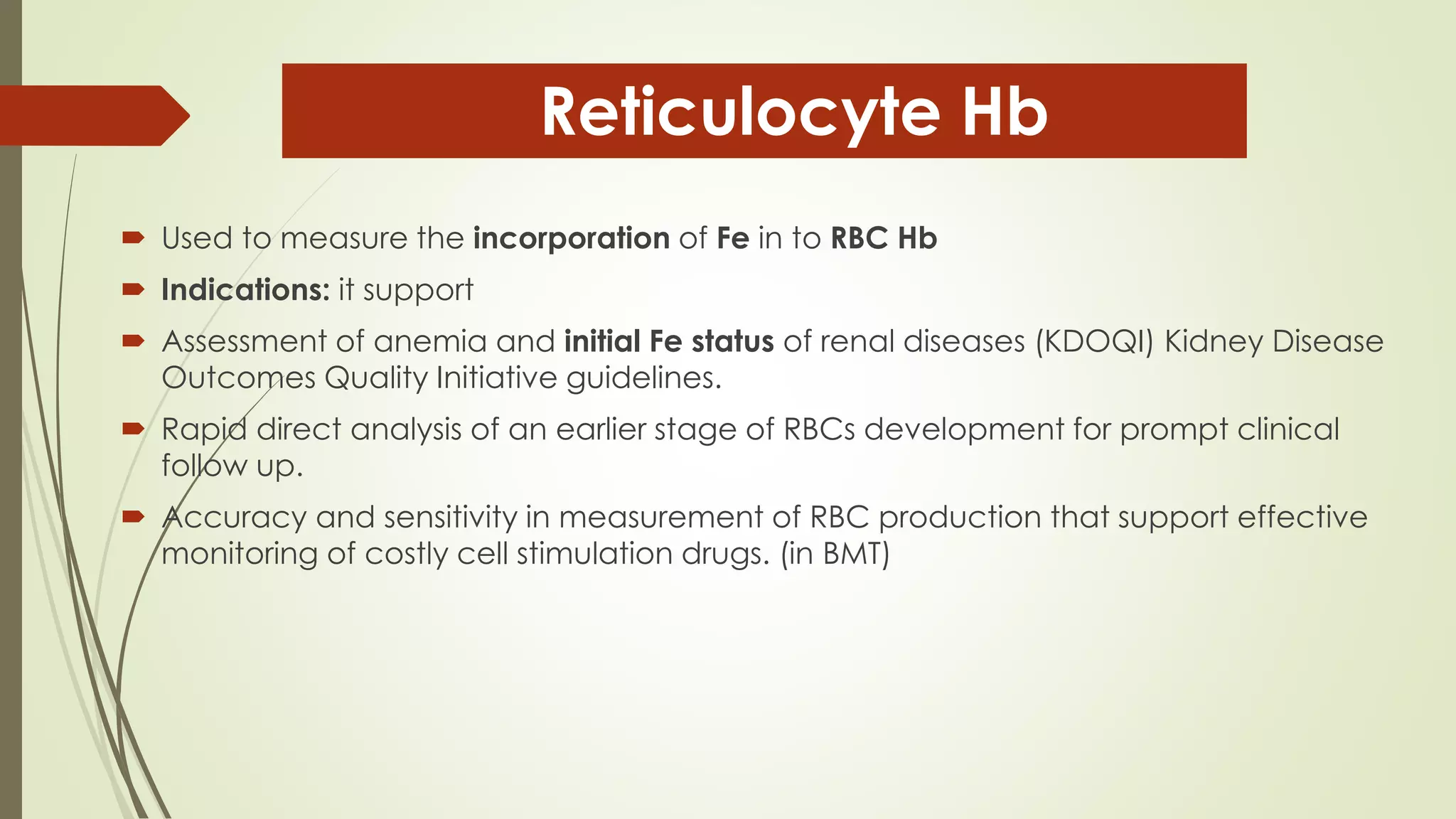  Used to measure the incorporation of Fe in to RBC Hb
 Indications: it support
 Assessment of anemia and initial Fe status of renal diseases (KDOQI) Kidney Disease
Outcomes Quality Initiative guidelines.
 Rapid direct analysis of an earlier stage of RBCs development for prompt clinical
follow up.
 Accuracy and sensitivity in measurement of RBC production that support effective
monitoring of costly cell stimulation drugs. (in BMT)
Reticulocyte Hb
 