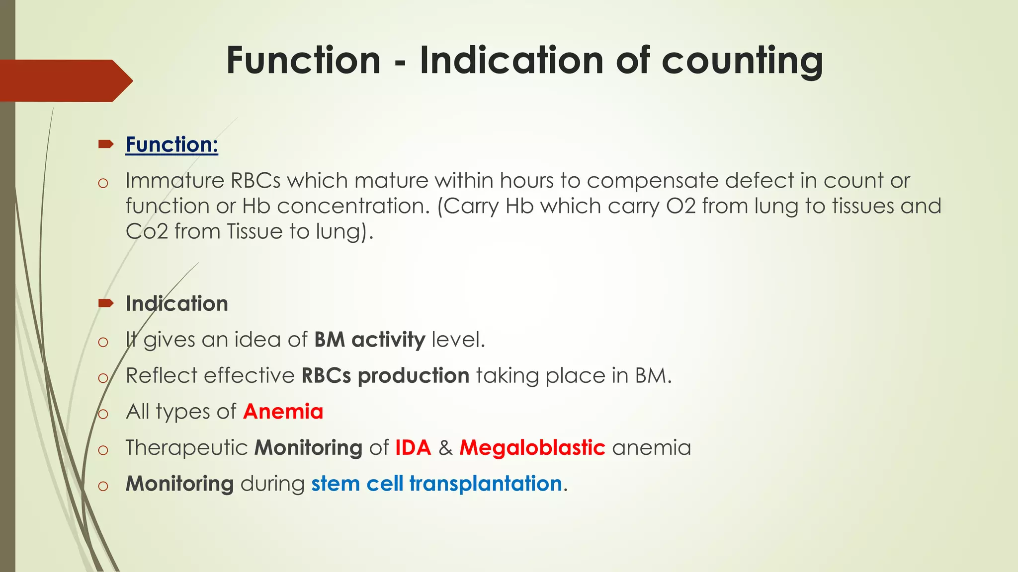 Function - Indication of counting
 Function:
o Immature RBCs which mature within hours to compensate defect in count or
function or Hb concentration. (Carry Hb which carry O2 from lung to tissues and
Co2 from Tissue to lung).
 Indication
o It gives an idea of BM activity level.
o Reflect effective RBCs production taking place in BM.
o All types of Anemia
o Therapeutic Monitoring of IDA & Megaloblastic anemia
o Monitoring during stem cell transplantation.
 