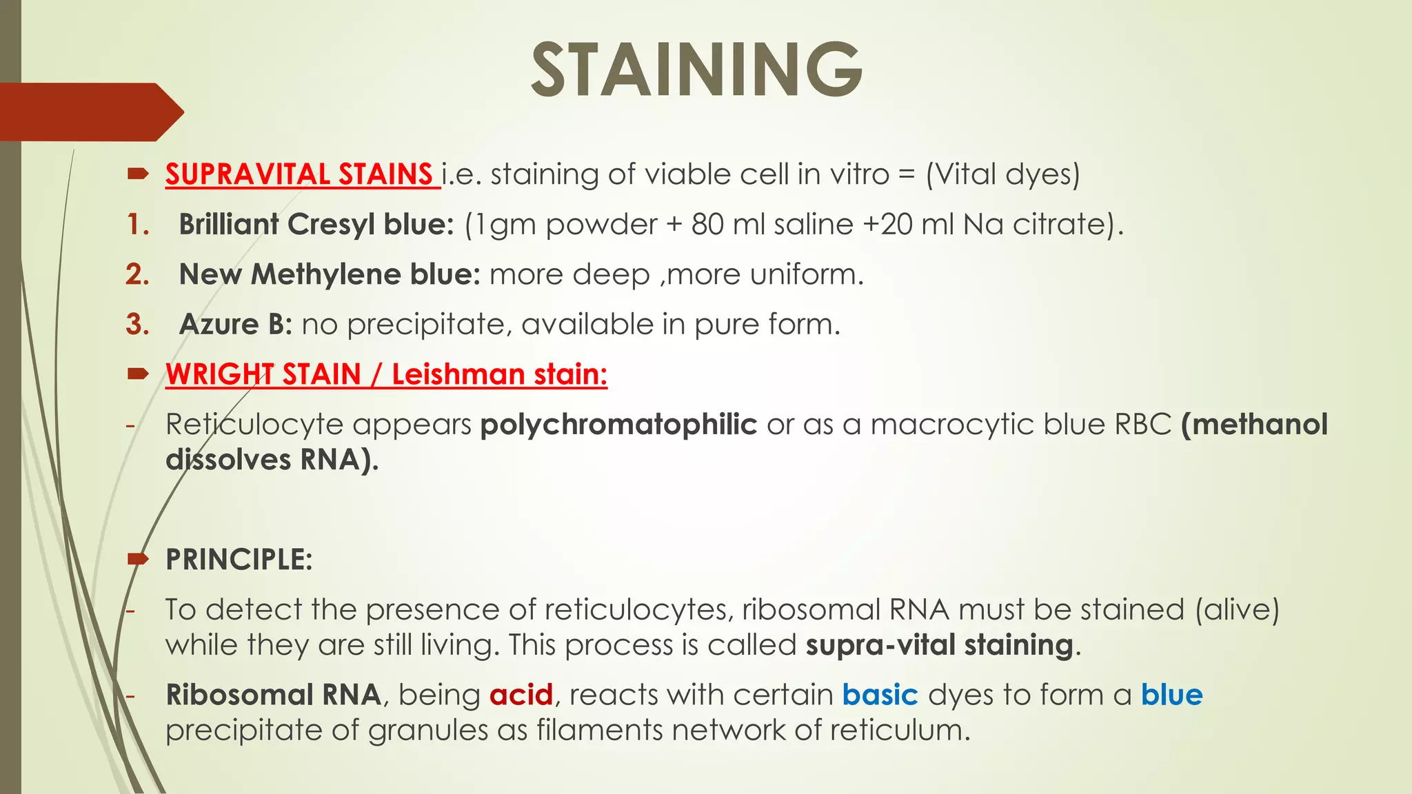  SUPRAVITAL STAINS i.e. staining of viable cell in vitro = (Vital dyes)
1. Brilliant Cresyl blue: (1gm powder + 80 ml saline +20 ml Na citrate).
2. New Methylene blue: more deep ,more uniform.
3. Azure B: no precipitate, available in pure form.
 WRIGHT STAIN / Leishman stain:
- Reticulocyte appears polychromatophilic or as a macrocytic blue RBC (methanol
dissolves RNA).
 PRINCIPLE:
- To detect the presence of reticulocytes, ribosomal RNA must be stained (alive)
while they are still living. This process is called supra-vital staining.
- Ribosomal RNA, being acid, reacts with certain basic dyes to form a blue
precipitate of granules as filaments network of reticulum.
STAINING
 
