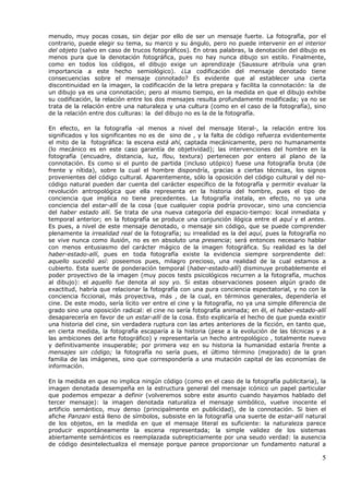 menudo, muy pocas cosas, sin dejar por ello de ser un mensaje fuerte. La fotografía, por el
contrario, puede elegir su tema, su marco y su ángulo, pero no puede intervenir en el interior
del objeto (salvo en caso de trucos fotográficos). En otras palabras, la denotación del dibujo es
menos pura que la denotación fotográfica, pues no hay nunca dibujo sin estilo. Finalmente,
como en todos los códigos, el dibujo exige un aprendizaje (Saussure atribuía una gran
importancia a este hecho semiológico). ¿La codificación del mensaje denotado tiene
consecuencias sobre el mensaje connotado? Es evidente que al establecer una cierta
discontinuidad en la imagen, la codificación de la letra prepara y facilita la connotación: la de
un dibujo ya es una connotación; pero al mismo tiempo, en la medida en que el dibujo exhibe
su codificación, la relación entre los dos mensajes resulta profundamente modificada; ya no se
trata de la relación entre una naturaleza y una cultura (como en el caso de la fotografía), sino
de la relación entre dos culturas: la del dibujo no es la de la fotografía.

En efecto, en la fotografía -al menos a nivel del mensaje literal-, la relación entre los
significados y los significantes no es de sino de , y la falta de código refuerza evidentemente
el mito de la fotográfica: la escena está ahí, captada mecánicamente, pero no humanamente
(lo mecánico es en este caso garantía de objetividad); las intervenciones del hombre en la
fotografía (encuadre, distancia, luz, flou, textura) pertenecen por entero al plano de la
connotación. Es como si el punto de partida (incluso utópico) fuese una fotografía bruta (de
frente y nítida), sobre la cual el hombre dispondría, gracias a ciertas técnicas, los signos
provenientes del código cultural. Aparentemente, sólo la oposición del código cultural y del no-
código natural pueden dar cuenta del carácter específico de la fotografía y permitir evaluar la
revolución antropológica que ella representa en la historia del hombre, pues el tipo de
conciencia que implica no tiene precedentes. La fotografía instala, en efecto, no ya una
conciencia del estar-allí de la cosa (que cualquier copia podría provocar, sino una conciencia
del haber estado allí. Se trata de una nueva categoría del espacio-tiempo: local inmediata y
temporal anterior; en la fotografía se produce una conjunción ilógica entre el aquí y el antes.
Es pues, a nivel de este mensaje denotado, o mensaje sin código, que se puede comprender
plenamente la irrealidad real de la fotografía; su irrealidad es la del aquí, pues la fotografía no
se vive nunca como ilusión, no es en absoluto una presencia; será entonces necesario hablar
con menos entusiasmo del carácter mágico de la imagen fotográfica. Su realidad es la del
haber-estado-allí, pues en toda fotografía existe la evidencia siempre sorprendente del:
aquello sucedió así: poseemos pues, milagro precioso, una realidad de la cual estamos a
cubierto. Esta suerte de ponderación temporal (haber-estado-allí) disminuye probablemente el
poder proyectivo de la imagen (muy pocos tests psicológicos recurren a la fotografía, muchos
al dibujo): el aquello fue denota al soy yo. Si estas observaciones poseen algún grado de
exactitud, habría que relacionar la fotografía con una pura conciencia espectatorial, y no con la
conciencia ficcional, más proyectiva, más , de la cual, en términos generales, dependería el
cine. De este modo, sería lícito ver entre el cine y la fotografía, no ya una simple diferencia de
grado sino una oposición radical: el cine no sería fotografía animada; en él, el haber-estado-allí
desaparecería en favor de un estar-allí de la cosa. Esto explicaría el hecho de que pueda existir
una historia del cine, sin verdadera ruptura con las artes anteriores de la ficción, en tanto que,
en cierta medida, la fotografía escaparía a la historia (pese a la evolución de las técnicas y a
las ambiciones del arte fotográfico) y representaría un hecho antropológico , totalmente nuevo
y definitivamente insuperable; por primera vez en su historia la humanidad estaría frente a
mensajes sin código; la fotografía no sería pues, el último término (mejorado) de la gran
familia de las imágenes, sino que correspondería a una mutación capital de las economías de
información.

En la medida en que no implica ningún código (como en el caso de la fotografía publicitaria), la
imagen denotada desempeña en la estructura general del mensaje icónico un papel particular
que podemos empezar a definir (volveremos sobre este asunto cuando hayamos hablado del
tercer mensaje): la imagen denotada naturaliza el mensaje simbólico, vuelve inocente el
artificio semántico, muy denso (principalmente en publicidad), de la connotación. Si bien el
afiche Panzani está lleno de símbolos, subsiste en la fotografía una suerte de estar-allí natural
de los objetos, en la medida en que el mensaje literal es suficiente: la naturaleza parece
producir espontáneamente la escena representada; la simple validez de los sistemas
abiertamente semánticos es reemplazada subrepticiamente por una seudo verdad: la ausencia
de código desintelectualiza el mensaje porque parece proporcionar un fundamento natural a

                                                                                                 5
 