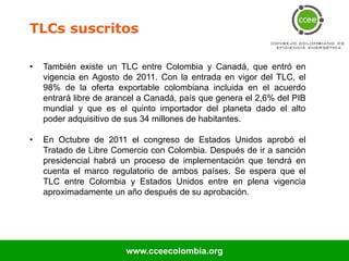TLCs suscritos

•   También existe un TLC entre Colombia y Canadá, que entró en
    vigencia en Agosto de 2011. Con la entrada en vigor del TLC, el
    98% de la oferta exportable colombiana incluida en el acuerdo
    entrará libre de arancel a Canadá, país que genera el 2,6% del PIB
    mundial y que es el quinto importador del planeta dado el alto
    poder adquisitivo de sus 34 millones de habitantes.

•   En Octubre de 2011 el congreso de Estados Unidos aprobó el
    Tratado de Libre Comercio con Colombia. Después de ir a sanción
    presidencial habrá un proceso de implementación que tendrá en
    cuenta el marco regulatorio de ambos países. Se espera que el
    TLC entre Colombia y Estados Unidos entre en plena vigencia
    aproximadamente un año después de su aprobación.




                        www.cceecolombia.org
 