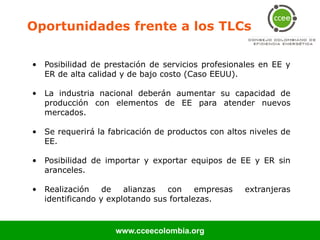 Oportunidades frente a los TLCs

• Posibilidad de prestación de servicios profesionales en EE y
  ER de alta calidad y de bajo costo (Caso EEUU).

• La industria nacional deberán aumentar su capacidad de
  producción con elementos de EE para atender nuevos
  mercados.

• Se requerirá la fabricación de productos con altos niveles de
  EE.

• Posibilidad de importar y exportar equipos de EE y ER sin
  aranceles.

• Realización    de   alianzas  con     empresas   extranjeras
  identificando y explotando sus fortalezas.


                    www.cceecolombia.org
 