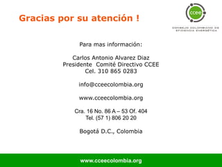 Gracias por su atención !

              Para mas información:

            Carlos Antonio Alvarez Diaz
         Presidente Comité Directivo CCEE
                 Cel. 310 865 0283

              info@cceecolombia.org

              www.cceecolombia.org

            Cra. 16 No. 86 A – 53 Of. 404
                Tel. (57 1) 806 20 20

              Bogotá D.C., Colombia




              www.cceecolombia.org
 