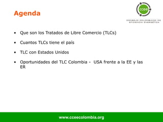 Agenda

• Que son los Tratados de Libre Comercio (TLCs)

• Cuantos TLCs tiene el país

• TLC con Estados Unidos

• Oportunidades del TLC Colombia - USA frente a la EE y las
  ER




                    www.cceecolombia.org
 