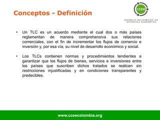 Conceptos - Definición

•   Un TLC es un acuerdo mediante el cual dos o más países
    reglamentan de manera comprehensiva sus relaciones
    comerciales, con el fin de incrementar los flujos de comercio e
    inversión y, por esa vía, su nivel de desarrollo económico y social.

•   Los TLCs contienen normas y procedimientos tendientes a
    garantizar que los flujos de bienes, servicios e inversiones entre
    los países que suscriben dichos tratados se realicen sin
    restricciones injustificadas y en condiciones transparentes y
    predecibles.




                        www.cceecolombia.org
 
