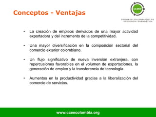 Conceptos - Ventajas

  •   La creación de empleos derivados de una mayor actividad
      exportadora y del incremento de la competitividad.

  •   Una mayor diversificación en la composición sectorial del
      comercio exterior colombiano.

  •   Un flujo significativo de nueva inversión extranjera, con
      repercusiones favorables en el volumen de exportaciones, la
      generación de empleo y la transferencia de tecnología.

  •   Aumentos en la productividad gracias a la liberalización del
      comercio de servicios.




                    www.cceecolombia.org
 
