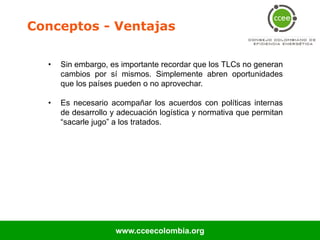 Conceptos - Ventajas

  •   Sin embargo, es importante recordar que los TLCs no generan
      cambios por sí mismos. Simplemente abren oportunidades
      que los países pueden o no aprovechar.

  •   Es necesario acompañar los acuerdos con políticas internas
      de desarrollo y adecuación logística y normativa que permitan
      “sacarle jugo” a los tratados.




                     www.cceecolombia.org
 
