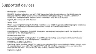 Supported devices
• MIPI-CSI 2.0 Sensor Xilinx
• MIPI CSI2 Receiver Subsystem and MIPI CSI 2 Transmitter Subsystems implement the Mobile Industry
Processor Interface (MIPI) based Camera Serial Interface (CSI-2) according to version 1.1 on Xilinx's
UltraScale+™ devices allowing users to capture raw images from MIPI CSI2 sensors.
• logiSLVS_RX Camera Sub-LVDS Receiver
• Sensor Xylon
• IP core supporting interfacing of ultra-high resolution Sony CMOS image sensors to image signal processing
pipelines and application processors implemented in Xilinx All Programmable devices
• HDMI In/Out Xilinx
• HDMI TX and RX subsystems. The HDMI Subsystems are designed in compliance with the HDMI Forum
version 2.0 of the HDMI specification.
• DisplayPort In/Out Xilinx
• DisplayPort LogiCORE™ and DisplayPort TX and RX subsystems help users implement DisplayPort video
interface as defined by VESA DisplayPort v1.2 specification.
• UHD-SDI (up to 12G) In/Out Xilinx
• UHD Serial Digital Interface (UHD-SDI)is used for the transport of uncompressed digital video streams up to
4K resolutions over coax cable. The LogiCORE™ IP UHD-SDI interface provides receiver and transmitter
interfaces for the SMPTE SD-SDI, HD-SDI, 3G-SDI, 6G-SDI and 12G-SDI standards.
• GigE Vision In/Out
 