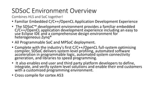 SDSoC Environment Overview
Combines HLS and SoC together!
• Familiar Embedded C/C++/OpenCL Application Development Experience
• The SDSoC™ development environment provides a familiar embedded
C/C++/OpenCL application development experience including an easy to
use Eclipse IDE and a comprehensive design environment for
heterogeneous Zynq®
• All Programmable SoC and MPSoC deployment.
• Complete with the industry's first C/C++/OpenCL full-system optimising
compiler, SDSoC delivers system level profiling, automated software
acceleration in programmable logic, automated system connectivity
generation, and libraries to speed programming.
• It also enables end user and third party platform developers to define,
integrate, and verify system level solutions and enable their end customers
with a customized programming environment.
• Cross compile for cortex A53
 