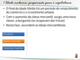 1 Idade moderna: preparação para o capitalismo
 O final da Idade Média foi um período de renascimento
do comércio e o crescimento urbano
 Com o aumento da classe mercantil, surgiu uma nova
classe: a burguesia (se ocupavam das trocas)
 Nesta fase, ascendem as ideias mercantilistas
Metalismo
Balança comercial
Comercial e marítimo
 