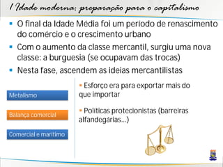 1 Idade moderna: preparação para o capitalismo
 O final da Idade Média foi um período de renascimento
do comércio e o crescimento urbano
 Com o aumento da classe mercantil, surgiu uma nova
classe: a burguesia (se ocupavam das trocas)
 Nesta fase, ascendem as ideias mercantilistas
Metalismo
Balança comercial
Comercial e marítimo
 Esforço era para exportar mais do
que importar
 Políticas protecionistas (barreiras
alfandegárias...)
 