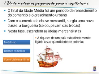 1 Idade moderna: preparação para o capitalismo
 O final da Idade Média foi um período de renascimento
do comércio e o crescimento urbano
 Com o aumento da classe mercantil, surgiu uma nova
classe: a burguesia (se ocupavam das trocas)
 Nesta fase, ascendem as ideias mercantilistas
Metalismo
Balança comercial
Comercial e marítimo
 A riqueza de um país está diretamente
ligada à sua quantidade de colônias
 