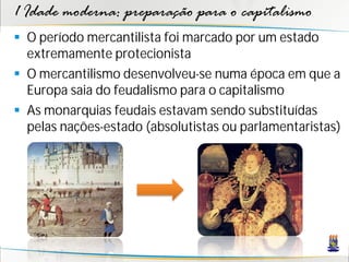1 Idade moderna: preparação para o capitalismo
 O período mercantilista foi marcado por um estado
extremamente protecionista
 O mercantilismo desenvolveu-se numa época em que a
Europa saia do feudalismo para o capitalismo
 As monarquias feudais estavam sendo substituídas
pelas nações-estado (absolutistas ou parlamentaristas)
 