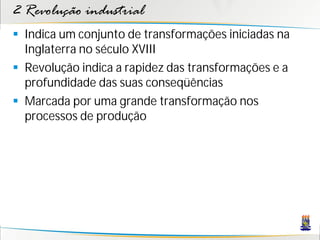 2 Revolução industrial
 Indica um conjunto de transformações iniciadas na
Inglaterra no século XVIII
 Revolução indica a rapidez das transformações e a
profundidade das suas conseqüências
 Marcada por uma grande transformação nos
processos de produção
 