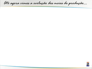 Até agora vimos a evolução dos meios de produção...
 
