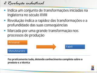 2 Revolução industrial
 Indica um conjunto de transformações iniciadas na
Inglaterra no século XVIII
 Revolução indica a rapidez das transformações e a
profundidade das suas conseqüências
 Marcada por uma grande transformação nos
processos de produção
Artesanal
Manufatureiro
Fabril
Faz praticamente tudo, detendo conhecimento completo sobre o
produto e a técnica
 