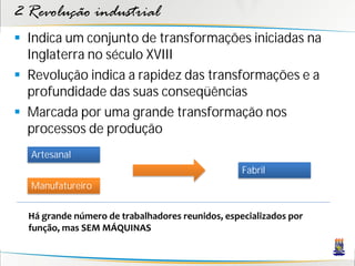 2 Revolução industrial
 Indica um conjunto de transformações iniciadas na
Inglaterra no século XVIII
 Revolução indica a rapidez das transformações e a
profundidade das suas conseqüências
 Marcada por uma grande transformação nos
processos de produção
Artesanal
Manufatureiro
Fabril
Há grande número de trabalhadores reunidos, especializados por
função, mas SEM MÁQUINAS
 