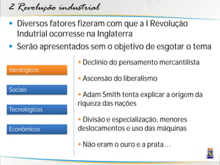 2 Revolução industrial
 Diversos fatores fizeram com que a I Revolução
Indutrial ocorresse na Inglaterra
 Serão apresentados sem o objetivo de esgotar o tema
Sociais
Tecnológicos
Econômicos
Ideológicos
 Declínio do pensamento mercantilista
 Ascensão do liberalismo
 Adam Smith tenta explicar a origem da
riqueza das nações
 Divisão e especialização, menores
deslocamentos e uso das máquinas
 Não eram o ouro e a prata…
 