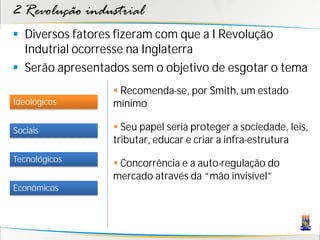2 Revolução industrial
 Diversos fatores fizeram com que a I Revolução
Indutrial ocorresse na Inglaterra
 Serão apresentados sem o objetivo de esgotar o tema
Sociais
Tecnológicos
Econômicos
Ideológicos
 Recomenda-se, por Smith, um estado
mínimo
 Seu papel seria proteger a sociedade, leis,
tributar, educar e criar a infra-estrutura
 Concorrência e a auto-regulação do
mercado através da “mão invisível”
 