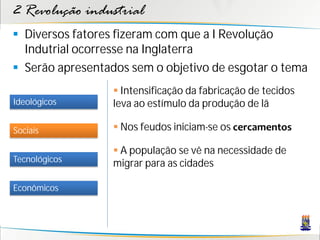 2 Revolução industrial
 Diversos fatores fizeram com que a I Revolução
Indutrial ocorresse na Inglaterra
 Serão apresentados sem o objetivo de esgotar o tema
Sociais
Tecnológicos
Econômicos
Ideológicos
 Intensificação da fabricação de tecidos
leva ao estímulo da produção de lã
 Nos feudos iniciam-se os cercamentos
 A população se vê na necessidade de
migrar para as cidades
 