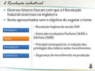 2 Revolução industrial
 Diversos fatores fizeram com que a I Revolução
Indutrial ocorresse na Inglaterra
 Serão apresentados sem o objetivo de esgotar o tema
Sociais
Tecnológicos
Econômicos
Ideológicos
 Revolução Inglesa do século XVII
 Soma das revoluções Puritana (1640) e
Gloriosa (1688)
 Principal consequência: a redução dos
privilégios dos nobres sobre investimentos
 Segurança do investimento na produção
 