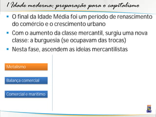 1 Idade moderna: preparação para o capitalismo
 O final da Idade Média foi um período de renascimento
do comércio e o crescimento urbano
 Com o aumento da classe mercantil, surgiu uma nova
classe: a burguesia (se ocupavam das trocas)
 Nesta fase, ascendem as ideias mercantilistas
Metalismo
Balança comercial
Comercial e marítimo
 