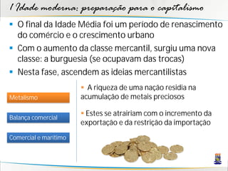 1 Idade moderna: preparação para o capitalismo
 O final da Idade Média foi um período de renascimento
do comércio e o crescimento urbano
 Com o aumento da classe mercantil, surgiu uma nova
classe: a burguesia (se ocupavam das trocas)
 Nesta fase, ascendem as ideias mercantilistas
Metalismo
Balança comercial
Comercial e marítimo
 A riqueza de uma nação residia na
acumulação de metais preciosos
 Estes se atrairiam com o incremento da
exportação e da restrição da importação
 