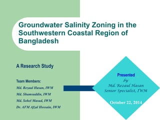 Groundwater Salinity Zoning in the
Southwestern Coastal Region of
Bangladesh
Presented
by
Md. Rezaul Hasan
Senior Specialist, IWM
October 22, 2014
A Research Study
Team Members:
Md. Rezaul Hasan, IWM
Md. Shamsuddin, IWM
Md. Sohel Masud, IWM
Dr. AFM Afzal Hossain, IWM
 