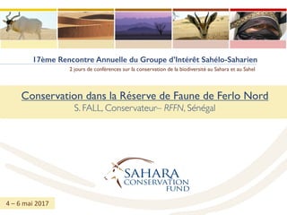 17ème Rencontre Annuelle du Groupe d’Intérêt Sahélo-Saharien
2 jours de conférences sur la conservation de la biodiversité au Sahara et au Sahel
Conservation dans la Réserve de Faune de Ferlo Nord
S. FALL, Conservateur– RFFN, Sénégal
4	– 6	mai	2017
 