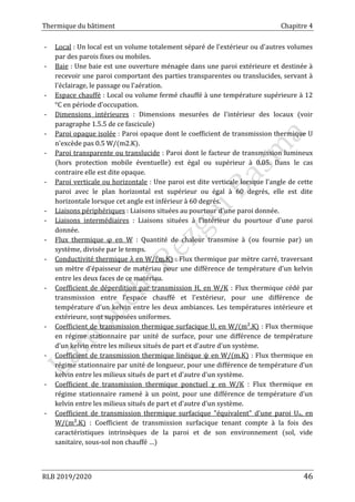 Thermique du bâtiment Chapitre 4
RLB 2019/2020 46
- Local : Un local est un volume totalement séparé de l'extérieur ou d'autres volumes
par des parois fixes ou mobiles.
- Baie : Une baie est une ouverture ménagée dans une paroi extérieure et destinée à
recevoir une paroi comportant des parties transparentes ou translucides, servant à
l'éclairage, le passage ou l'aération.
- Espace chauffé : Local ou volume fermé chauffé à une température supérieure à 12
°C en période d'occupation.
- Dimensions intérieures : Dimensions mesurées de l'intérieur des locaux (voir
paragraphe 1.5.5 de ce fascicule)
- Paroi opaque isolée : Paroi opaque dont le coefficient de transmission thermique U
n'excède pas 0.5 W/(m2.K).
- Paroi transparente ou translucide : Paroi dont le facteur de transmission lumineux
(hors protection mobile éventuelle) est égal ou supérieur à 0.05. Dans le cas
contraire elle est dite opaque.
- Paroi verticale ou horizontale : Une paroi est dite verticale lorsque l'angle de cette
paroi avec le plan horizontal est supérieur ou égal à 60 degrés, elle est dite
horizontale lorsque cet angle est inférieur à 60 degrés.
- Liaisons périphériques : Liaisons situées au pourtour d'une paroi donnée.
- Liaisons intermédiaires : Liaisons situées à l'intérieur du pourtour d'une paroi
donnée.
- Flux thermique φ en W : Quantité de chaleur transmise à (ou fournie par) un
système, divisée par le temps.
- Conductivité thermique λ en W/(m.K) : Flux thermique par mètre carré, traversant
un mètre d'épaisseur de matériau pour une différence de température d'un kelvin
entre les deux faces de ce matériau.
- Coefficient de déperdition par transmission H, en W/K : Flux thermique cédé par
transmission entre l'espace chauffé et l'extérieur, pour une différence de
température d'un kelvin entre les deux ambiances. Les températures intérieure et
extérieure, sont supposées uniformes.
- Coefficient de transmission thermique surfacique U, en W/(m².K) : Flux thermique
en régime stationnaire par unité de surface, pour une différence de température
d'un kelvin entre les milieux situés de part et d'autre d'un système.
- Coefficient de transmission thermique linéique ψ en W/(m.K) : Flux thermique en
régime stationnaire par unité de longueur, pour une différence de température d'un
kelvin entre les milieux situés de part et d'autre d'un système.
- Coefficient de transmission thermique ponctuel χ en W/K : Flux thermique en
régime stationnaire ramené à un point, pour une différence de température d'un
kelvin entre les milieux situés de part et d'autre d'un système.
- Coefficient de transmission thermique surfacique "équivalent" d'une paroi Ue, en
W/(m².K) : Coefficient de transmission surfacique tenant compte à la fois des
caractéristiques intrinsèques de la paroi et de son environnement (sol, vide
sanitaire, sous-sol non chauffé …)
 