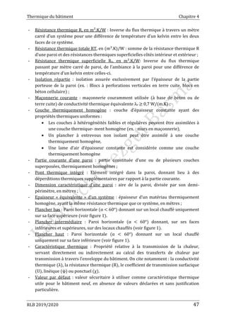 Thermique du bâtiment Chapitre 4
RLB 2019/2020 47
- Résistance thermique R, en m².K/W : Inverse du flux thermique à travers un mètre
carré d'un système pour une différence de température d'un kelvin entre les deux
faces de ce système.
- Résistance thermique totale RT, en (m².K)/W : somme de la résistance thermique R
d’une paroi et des résistances thermiques superficielles côtés intérieur et extérieur ;
- Résistance thermique superficielle Rs, en m².K/W: Inverse du flux thermique
passant par mètre carré de paroi, de l'ambiance à la paroi pour une différence de
température d'un kelvin entre celles-ci.
- Isolation répartie : isolation assurée exclusivement par l’épaisseur de la partie
porteuse de la paroi (ex. : Blocs à perforations verticales en terre cuite, blocs en
béton cellulaire) ;
- Maçonnerie courante : maçonnerie couramment utilisée (à base de béton ou de
terre cuite) de conductivité thermique équivalente λe ≥ 0,7 W/(m.K) ;
- Couche thermiquement homogène : couche d’épaisseur constante ayant des
propriétés thermiques uniformes :
 Les couches à hétérogénéités faibles et régulières peuvent être assimilées à
une couche thermique- ment homogène (ex. : murs en maçonnerie),
 Un plancher à entrevous non isolant peut être assimilé à une couche
thermiquement homogène,
 Une lame d’air d’épaisseur constante est considérée comme une couche
thermiquement homogène
- Partie courante d’une paroi : partie constituée d’une ou de plusieurs couches
superposées, thermiquement homogènes ;
- Pont thermique intégré : Elément intégré dans la paroi, donnant lieu à des
déperditions thermiques supplémentaires par rapport à la partie courante.
- Dimension caractéristique d’une paroi : aire de la paroi, divisée par son demi-
périmètre, en mètres ;
- Epaisseur « équivalente » d’un système : épaisseur d’un matériau thermiquement
homogène, ayant la même résistance thermique que ce système, en mètres ;
- Plancher bas : Paroi horizontale (α < 60°) donnant sur un local chauffé uniquement
sur sa face supérieure (voir figure 1).
- Plancher intermédiaire : Paroi horizontale (α < 60°) donnant, sur ses faces
inférieures et supérieures, sur des locaux chauffés (voir figure 1).
- Plancher haut : Paroi horizontale (α < 60°) donnant sur un local chauffé
uniquement sur sa face inférieure (voir figure 1).
- Caractéristique thermique : Propriété relative à la transmission de la chaleur,
servant directement ou indirectement au calcul des transferts de chaleur par
transmission à travers l’enveloppe du bâtiment. On cite notamment : la conductivité
thermique (λ), la résistance thermique (R), le coefficient de transmission surfacique
(U), linéique (ψ) ou ponctuel (χ).
- Valeur par défaut : valeur sécuritaire à utiliser comme caractéristique thermique
utile pour le bâtiment neuf, en absence de valeurs déclarées et sans justification
particulière.
 
