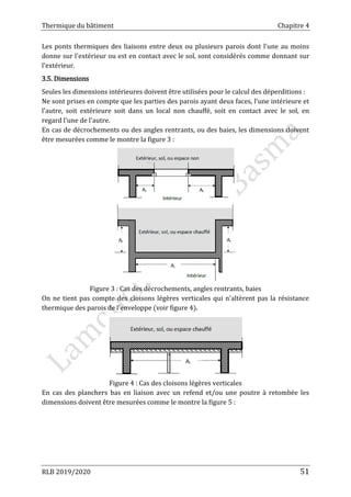 Thermique du bâtiment Chapitre 4
RLB 2019/2020 51
Les ponts thermiques des liaisons entre deux ou plusieurs parois dont l'une au moins
donne sur l'extérieur ou est en contact avec le sol, sont considérés comme donnant sur
l'extérieur.
3.5. Dimensions
Seules les dimensions intérieures doivent être utilisées pour le calcul des déperditions :
Ne sont prises en compte que les parties des parois ayant deux faces, l'une intérieure et
l'autre, soit extérieure soit dans un local non chauffé, soit en contact avec le sol, en
regard l'une de l'autre.
En cas de décrochements ou des angles rentrants, ou des baies, les dimensions doivent
être mesurées comme le montre la figure 3 :
Figure 3 : Cas des décrochements, angles rentrants, baies
On ne tient pas compte des cloisons légères verticales qui n'altèrent pas la résistance
thermique des parois de l'enveloppe (voir figure 4).
Figure 4 : Cas des cloisons légères verticales
En cas des planchers bas en liaison avec un refend et/ou une poutre à retombée les
dimensions doivent être mesurées comme le montre la figure 5 :
 