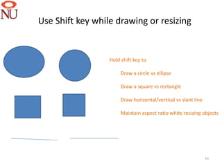 Use Shift key while drawing or resizing


                  Hold shift key to

                       Draw a circle vs ellipse

                       Draw a square vs rectangle

                       Draw horizontal/vertical vs slant line

                       Maintain aspect ratio white resizing objects




                                                                14
 