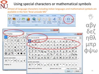 Using special characters or mathematical symbols
Almost all language characters including Indian languages and mathematical symbols are
available in the font “Arial unicode MS”

                                                                          
                                                                         αβγ
                                                                          δεζ
                                                                         ηθλ
                                                                         μπρ
                                                                         φψω

                                                                                16
 