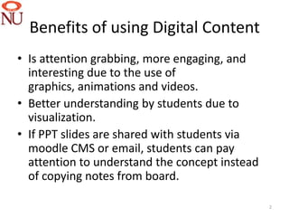 Benefits of using Digital Content
• Is attention grabbing, more engaging, and
  interesting due to the use of
  graphics, animations and videos.
• Better understanding by students due to
  visualization.
• If PPT slides are shared with students via
  moodle CMS or email, students can pay
  attention to understand the concept instead
  of copying notes from board.

                                                2
 