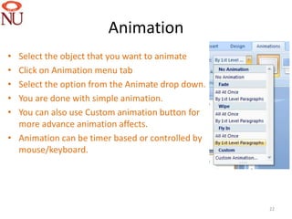 Animation
• Select the object that you want to animate
• Click on Animation menu tab
• Select the option from the Animate drop down.
• You are done with simple animation.
• You can also use Custom animation button for
  more advance animation affects.
• Animation can be timer based or controlled by
  mouse/keyboard.




                                                  22
 