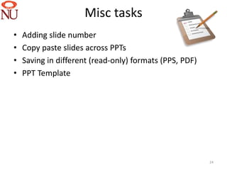 Misc tasks
•   Adding slide number
•   Copy paste slides across PPTs
•   Saving in different (read-only) formats (PPS, PDF)
•   PPT Template




                                                         24
 