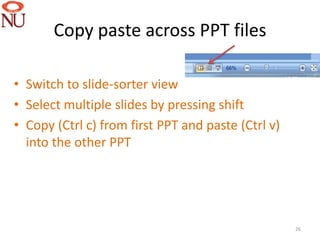 Copy paste across PPT files

• Switch to slide-sorter view
• Select multiple slides by pressing shift
• Copy (Ctrl c) from first PPT and paste (Ctrl v)
  into the other PPT




                                                    26
 