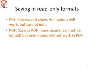 Saving in read-only formats
• PPS: Powerpoint show. Animations will
  work, but cannot edit.
• PDF: Save as PDF, more secure (can not be
  edited) but animations will not work in PDF.




                                                 27
 