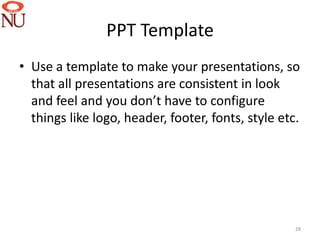 PPT Template
• Use a template to make your presentations, so
  that all presentations are consistent in look
  and feel and you don’t have to configure
  things like logo, header, footer, fonts, style etc.




                                                    28
 