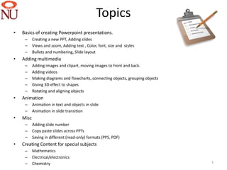 Topics
•   Basics of creating Powerpoint presentations.
     –     Creating a new PPT, Adding slides
     –     Views and zoom, Adding text , Color, font, size and styles
     –     Bullets and numbering, ݺߣ layout
•   Adding multimedia
     –     Adding images and clipart, moving images to front and back.
     –     Adding videos
     –     Making diagrams and flowcharts, connecting objects, grouping objects
     –     Giving 3D effect to shapes
     –     Rotating and aligning objects
•   Animation
     –     Animation in text and objects in slide
     –     Animation in slide transition
•   Misc
     –     Adding slide number
     –     Copy paste slides across PPTs
     –     Saving in different (read-only) formats (PPS, PDF)
•   Creating Content for special subjects
     –     Mathematics
     –     Electrical/electronics
     –     Chemistry                                                              3
 
