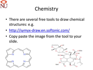 Chemistry
• There are several free tools to draw chemical
  structures: e.g.
• http://symyx-draw.en.softonic.com/
• Copy paste the image from the tool to your
  slide.




                                                  31
 