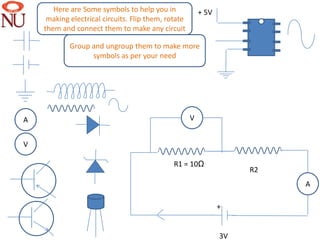 Here are Some symbols to help you in              + 5V
     making electrical circuits. Flip them, rotate
    them and connect them to make any circuit

            Group and ungroup them to make more
                  symbols as per your need




     ////////

A                                                    V


V                                                                    ////////
                                         ////////

                                              R1 = 10Ω
                                                                          R2
                                                                                        A

                                                                +


                                                                3V
 